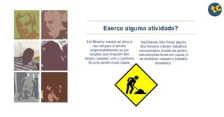 Exerce alguma atividade?
Em Moema manter-se ativo é
ser útil para a família
responsabilizando-se por
funções que ninguém tem
tempo: passear com o cachorro
foi uma tarefa muito citada.
Na Grande São Paulo alguns
dos homens citaram trabalhos
remunerados (cuidar de jardim,
manutenções leves em casas) e
as mulheres citaram o trabalho
doméstico.
 
