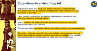Entendimento e identificação!
75+
É comum que fiquem deprimidas e frágeis, sentindo-se sozinhas e carentes nessa fase.
Mas as limitações físicas são inevitáveis e acerretam um período muito difícil
de adaptação com a nova realidade.
Essas pessoas se beneficiam dos avanços da tecnologia e da medicina para
viver mais tempo com qualidade de vida.
As pessoas que tem mais de 75 anos trazem referências comportamentais
mais antigas, mas nem por isso são alienadadas com relação às mudanças que
acontecem ao seu redor.
Estereótipos e caricaturas também devem ser evitados na comunicação com esse
público, que anseia ser ouvido e entendido dentro da sua realidade. Uma realidade
que dificilmente irá incluir situações como pilotar uma moto de 300 quilos…
 