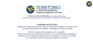 CADERNO DE ESTUDO :
Material de análise que não inclui registros dos grupos sondados e nem plano com
recomendações táticas de ativações, abordagens e pontos de contato.
Para ter acesso a uma pesquisa sobre o target 60+,
feita sob medida para sua empresa ou marca e com recomendações estratégicas
e táticas para uma demanda específica de comunicação, é só entrar em contato
com a Território Comportamental para agendar um briefing.
VELHO É O QUE VOCÊ PENSA é propriedade intelectual
da Território Comportamental, planejamento e inteligência em comunicação
 