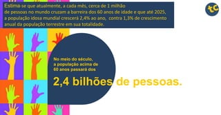 No meio do século,
a população acima de
60 anos passará dos
2,4 bilhões de pessoas.
Estima-se que atualmente, a cada mês, cerca de 1 milhão
de pessoas no mundo cruzam a barreira dos 60 anos de idade e que até 2025,
a população idosa mundial crescerá 2,4% ao ano, contra 1,3% de crescimento
anual da população terrestre em sua totalidade.
 