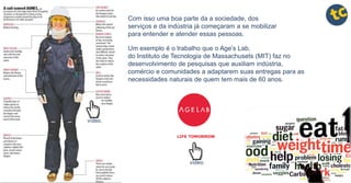 Com isso uma boa parte da a sociedade, dos
serviços e da indústria já começaram a se mobilizar
para entender e atender essas pessoas.
Um exemplo é o trabalho que o Age’s Lab,
do Instituto de Tecnologia de Massachusets (MIT) faz no
desenvolvimento de pesquisas que auxiliam indústria,
comércio e comunidades a adaptarem suas entregas para as
necessidades naturais de quem tem mais de 60 anos.
vídeo.
vídeo.
 