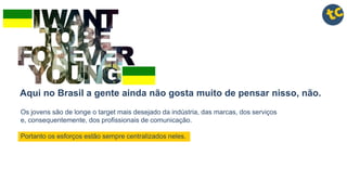 Aqui no Brasil a gente ainda não gosta muito de pensar nisso, não.
Os jovens são de longe o target mais desejado da indústria, das marcas, dos serviços
e, consequentemente, dos profissionais de comunicação.
Portanto os esforços estão sempre centralizados neles.
 