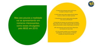 Mas aos poucos a realidade
vai se apresentando em
números interessantes,
como esses divulgados
pelo IBGE em 2010:
A maioria das pessoas acima de 60 anos
de idade no Brasil é mulher.
A renda desta faixa etária totaliza R$ 60 bilhões
ao ano (o dobro da média nacional)
O Rendimento mensal médio desta população
é de cerca de R$ 600,00
A proporção de pessoas que pertencem às classes
AB é maior do que a média nacional (38% dos idosos
estão posicionados nessas classificação econômica)
68% das pessoas acima de 60 anos influenciam
as compras em seus lares
47% dos idosos auxiliam com contribuições
esporádicas, mas que ajudam a melhorar
o padrão de consumo da família
 