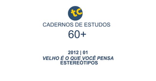 CADERNOS DE ESTUDOS
2012 | 01
VELHO É O QUE VOCÊ PENSA
60+
ESTEREÓTIPOS
 