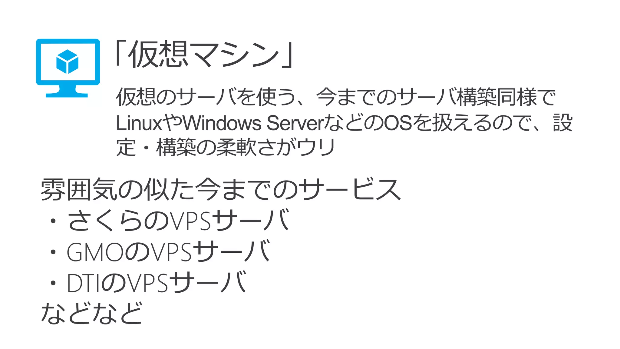 雰囲気の似た今までのサービス
・さくらのVPSサーバ
・GMOのVPSサーバ
・DTIのVPSサーバ
などなど
「仮想マシン」
仮想のサーバを使う、今までのサーバ構築同様で
LinuxやWindows ServerなどのOSを扱えるので、設
定・構築の柔軟さがウリ
 