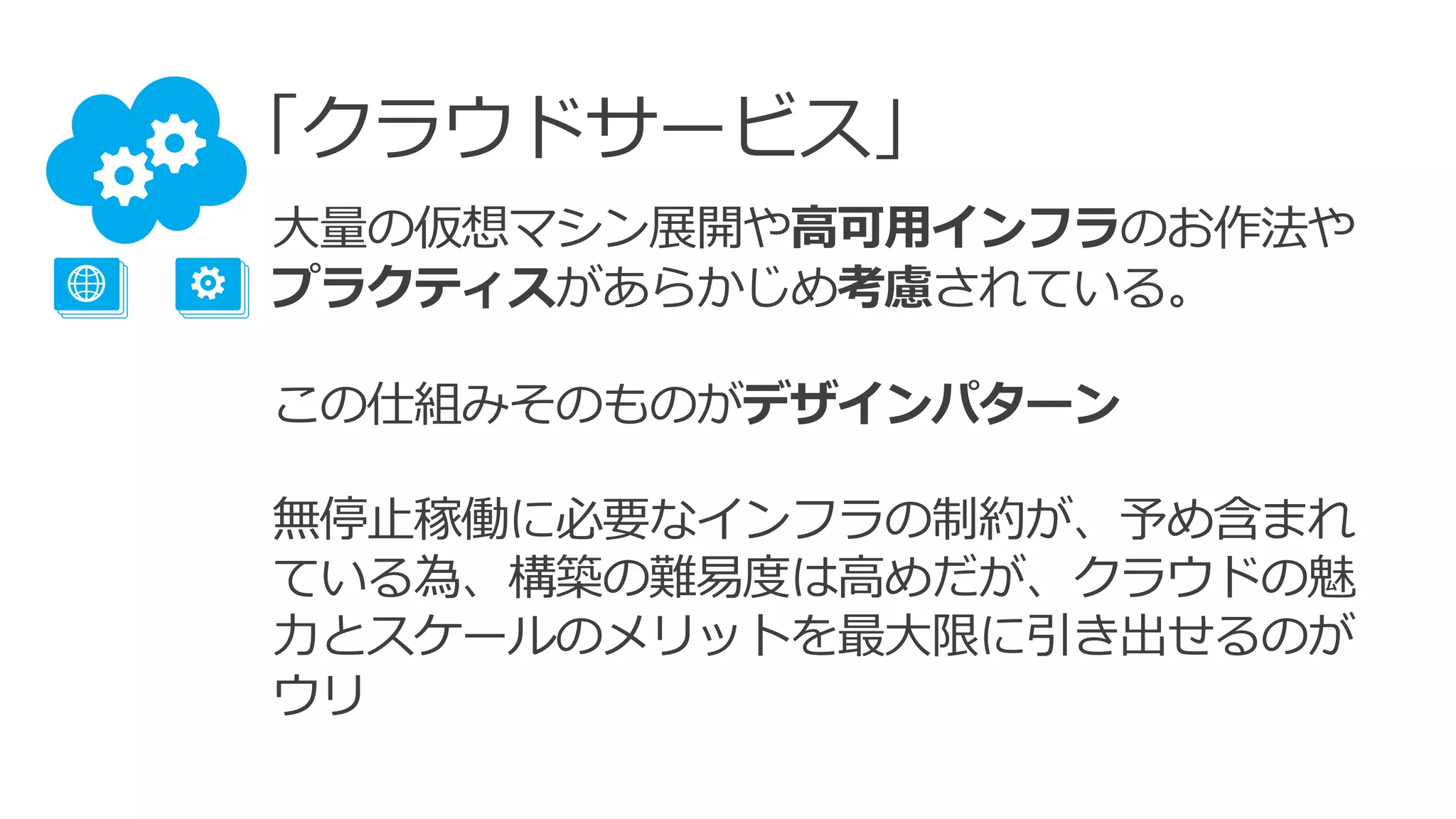 「クラウドサービス」
大量の仮想マシン展開や高可用インフラのお作法や
プラクティスがあらかじめ考慮されている。
この仕組みそのものがデザインパターン
無停止稼働に必要なインフラの制約が、予め含まれ
ている為、構築の難易度は高めだが、クラウドの魅
力とスケールのメリットを最大限に引き出せるのが
ウリ
 