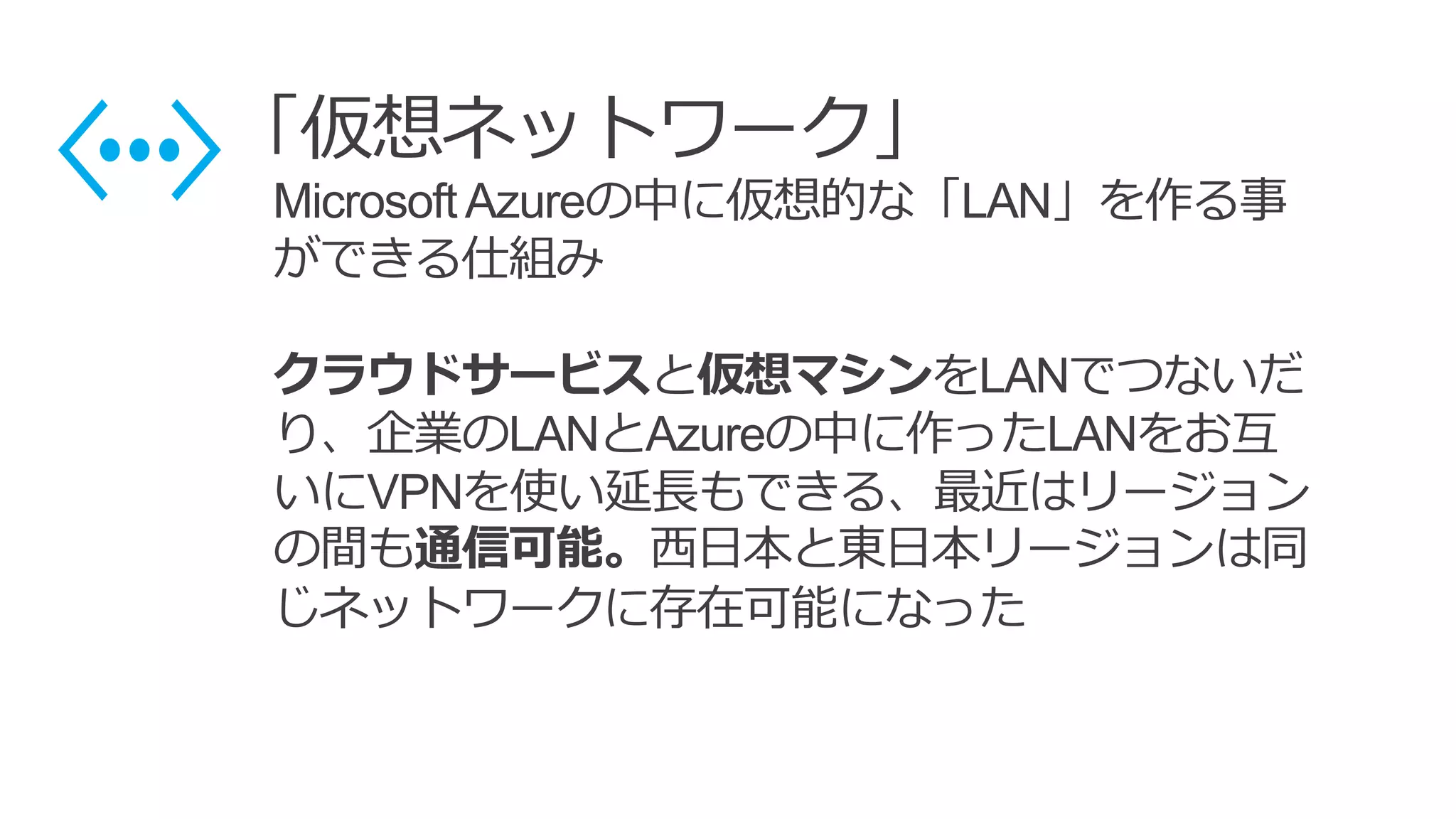 「仮想ネットワーク」
MicrosoftAzureの中に仮想的な「LAN」を作る事
ができる仕組み
クラウドサービスと仮想マシンをLANでつないだ
り、企業のLANとAzureの中に作ったLANをお互
いにVPNを使い延長もできる、最近はリージョン
の間も通信可能。西日本と東日本リージョンは同
じネットワークに存在可能になった
 
