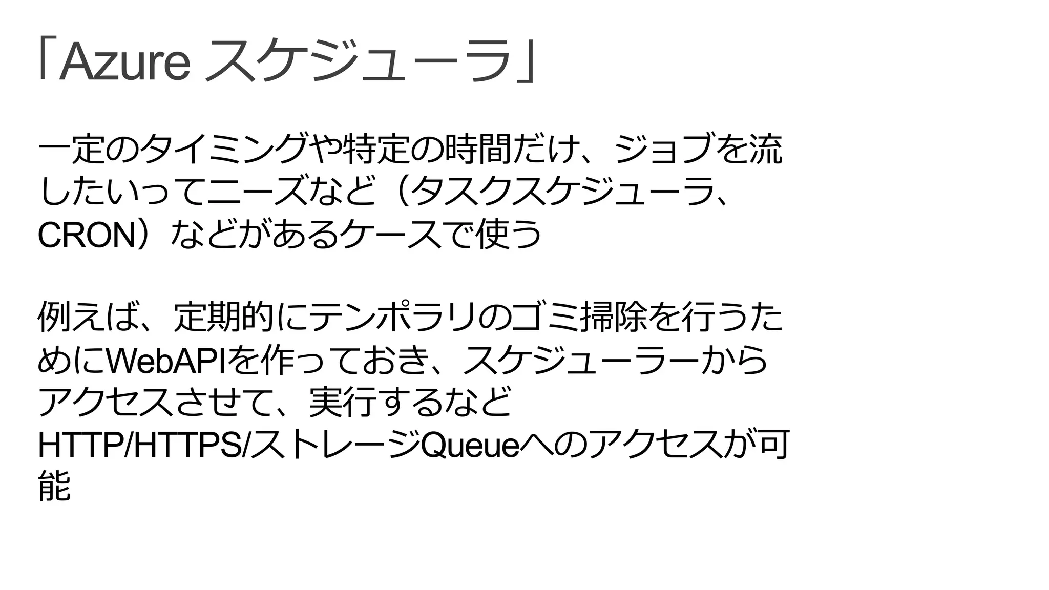 「Azure スケジューラ」
一定のタイミングや特定の時間だけ、ジョブを流
したいってニーズなど（タスクスケジューラ、
CRON）などがあるケースで使う
例えば、定期的にテンポラリのゴミ掃除を行うた
めにWebAPIを作っておき、スケジューラーから
アクセスさせて、実行するなど
HTTP/HTTPS/ストレージQueueへのアクセスが可
能
 