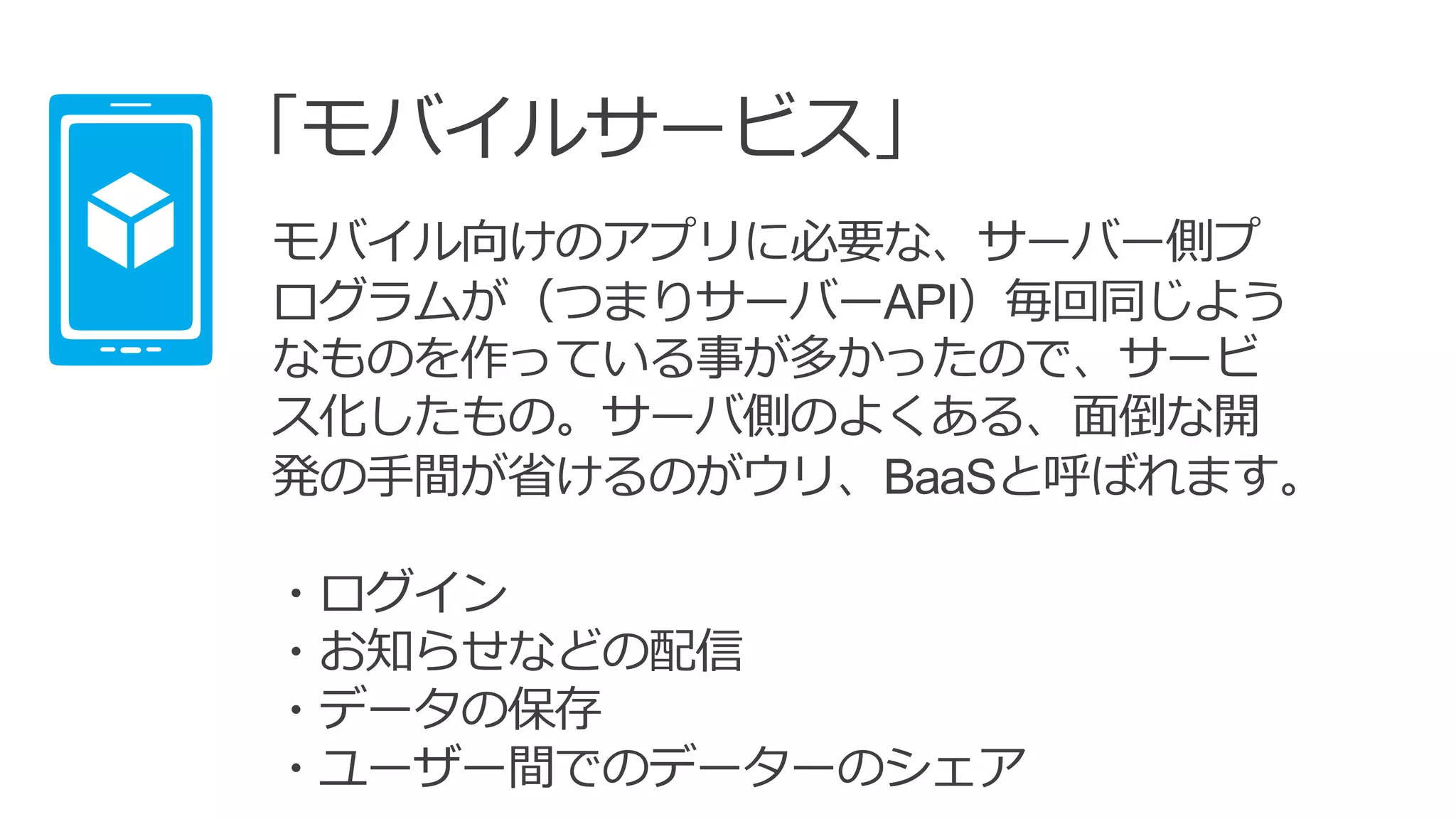 「モバイルサービス」
モバイル向けのアプリに必要な、サーバー側プ
ログラムが（つまりサーバーAPI）毎回同じよう
なものを作っている事が多かったので、サービ
ス化したもの。サーバ側のよくある、面倒な開
発の手間が省けるのがウリ、BaaSと呼ばれます。
・ログイン
・お知らせなどの配信
・データの保存
・ユーザー間でのデーターのシェア
 