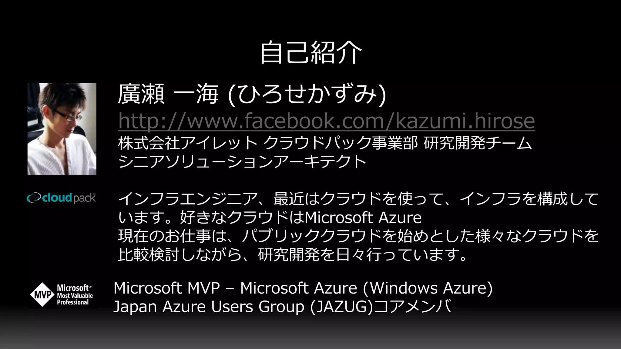 廣瀬 一海 (ひろせかずみ)
http://www.facebook.com/kazumi.hirose
株式会社アイレット クラウドパック事業部 研究開発チーム
シニアソリューションアーキテクト
インフラエンジニア、最近はクラウドを使って、インフラを構成して
います。好きなクラウドはMicrosoft Azure
現在のお仕事は、パブリッククラウドを始めとした様々なクラウドを
比較検討しながら、研究開発を日々行っています。
Microsoft MVP – Microsoft Azure (Windows Azure)
Japan Azure Users Group (JAZUG)コアメンバ
 