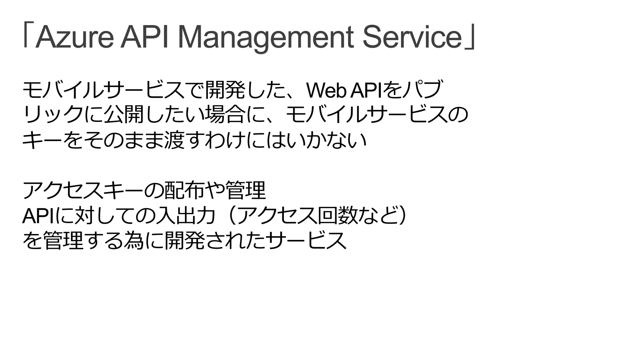 「Azure API Management Service」
モバイルサービスで開発した、WebAPIをパブ
リックに公開したい場合に、モバイルサービスの
キーをそのまま渡すわけにはいかない
アクセスキーの配布や管理
APIに対しての入出力（アクセス回数など）
を管理する為に開発されたサービス
 