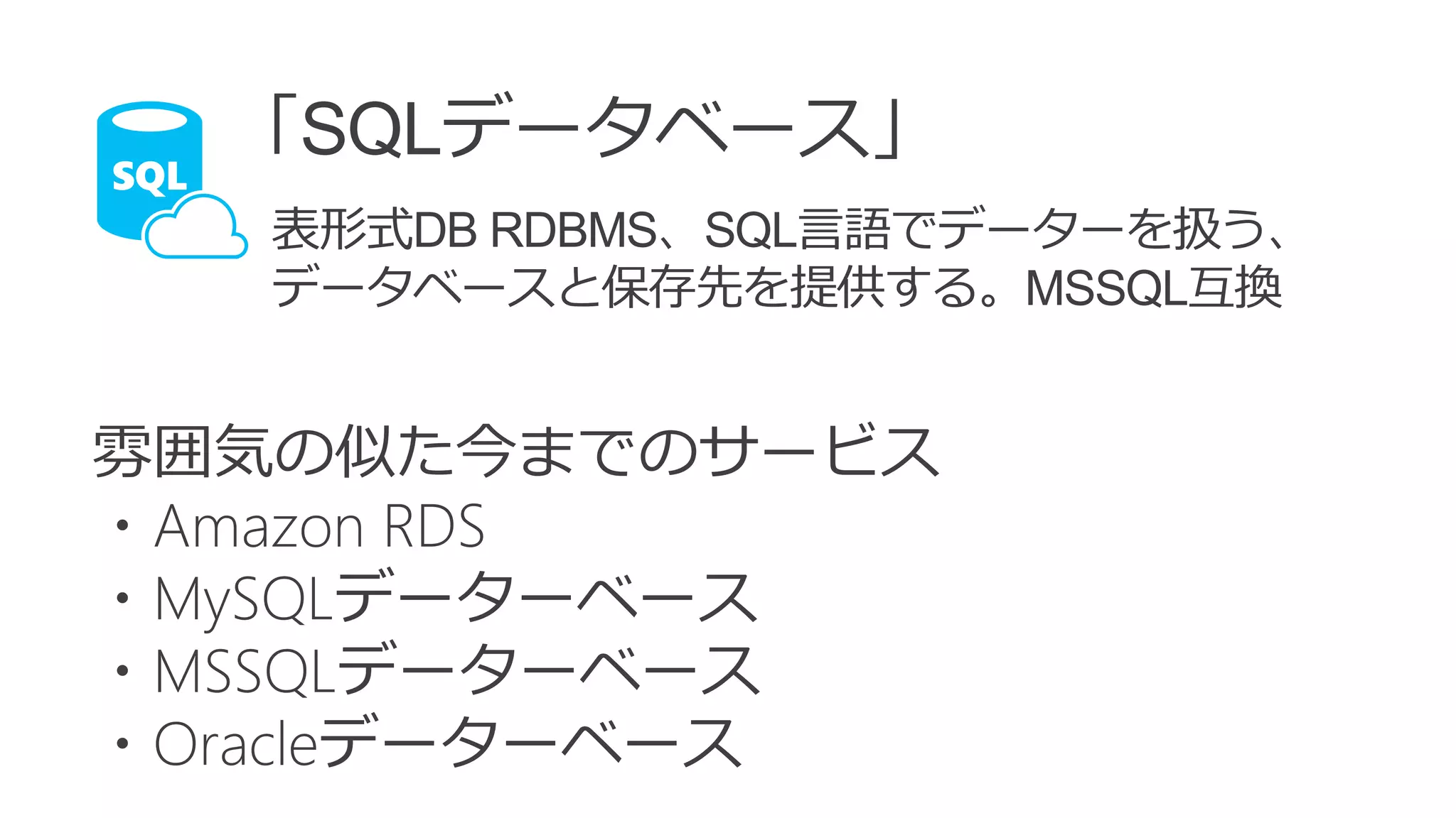 雰囲気の似た今までのサービス
・Amazon RDS
・MySQLデーターベース
・MSSQLデーターベース
・Oracleデーターベース
「SQLデータベース」
表形式DB RDBMS、SQL言語でデーターを扱う、
データベースと保存先を提供する。MSSQL互換
 