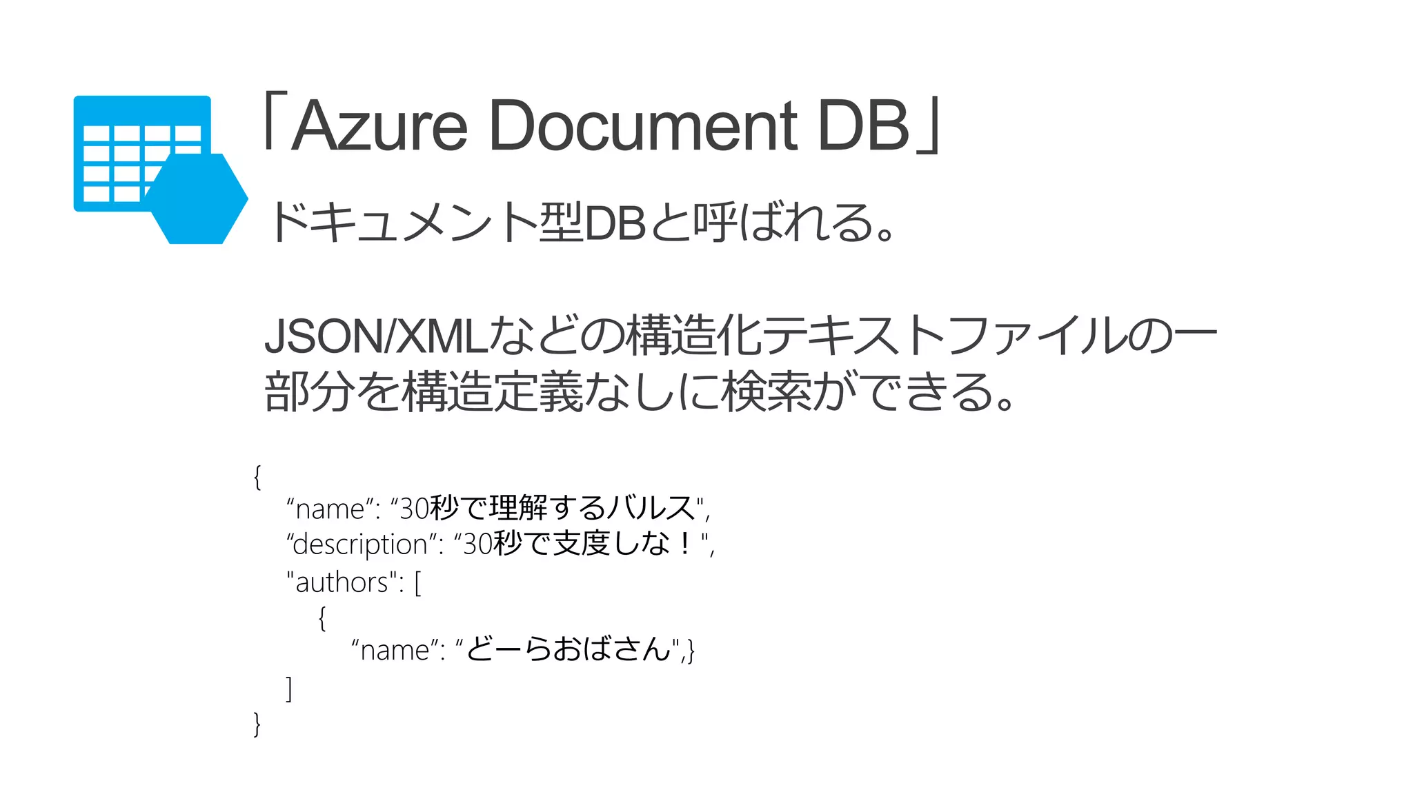 「Azure Document DB」
ドキュメント型DBと呼ばれる。
JSON/XMLなどの構造化テキストファイルの一
部分を構造定義なしに検索ができる。
{
“name”: “30秒で理解するバルス",
“description”: “30秒で支度しな！",
"authors": [
{
“name”: “どーらおばさん",}
]
}
 