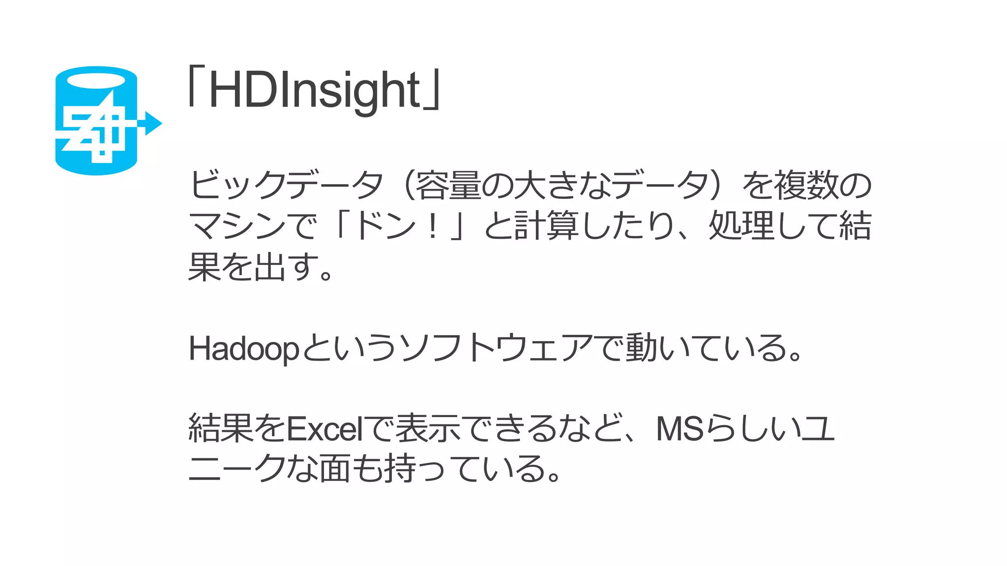 「HDInsight」
ビックデータ（容量の大きなデータ）を複数の
マシンで「ドン！」と計算したり、処理して結
果を出す。
Hadoopというソフトウェアで動いている。
結果をExcelで表示できるなど、MSらしいユ
ニークな面も持っている。
 