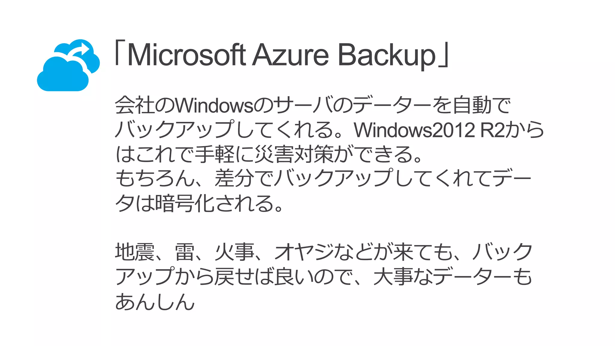 「Microsoft Azure Backup」
会社のWindowsのサーバのデーターを自動で
バックアップしてくれる。Windows2012 R2から
はこれで手軽に災害対策ができる。
もちろん、差分でバックアップしてくれてデー
タは暗号化される。
地震、雷、火事、オヤジなどが来ても、バック
アップから戻せば良いので、大事なデーターも
あんしん
 