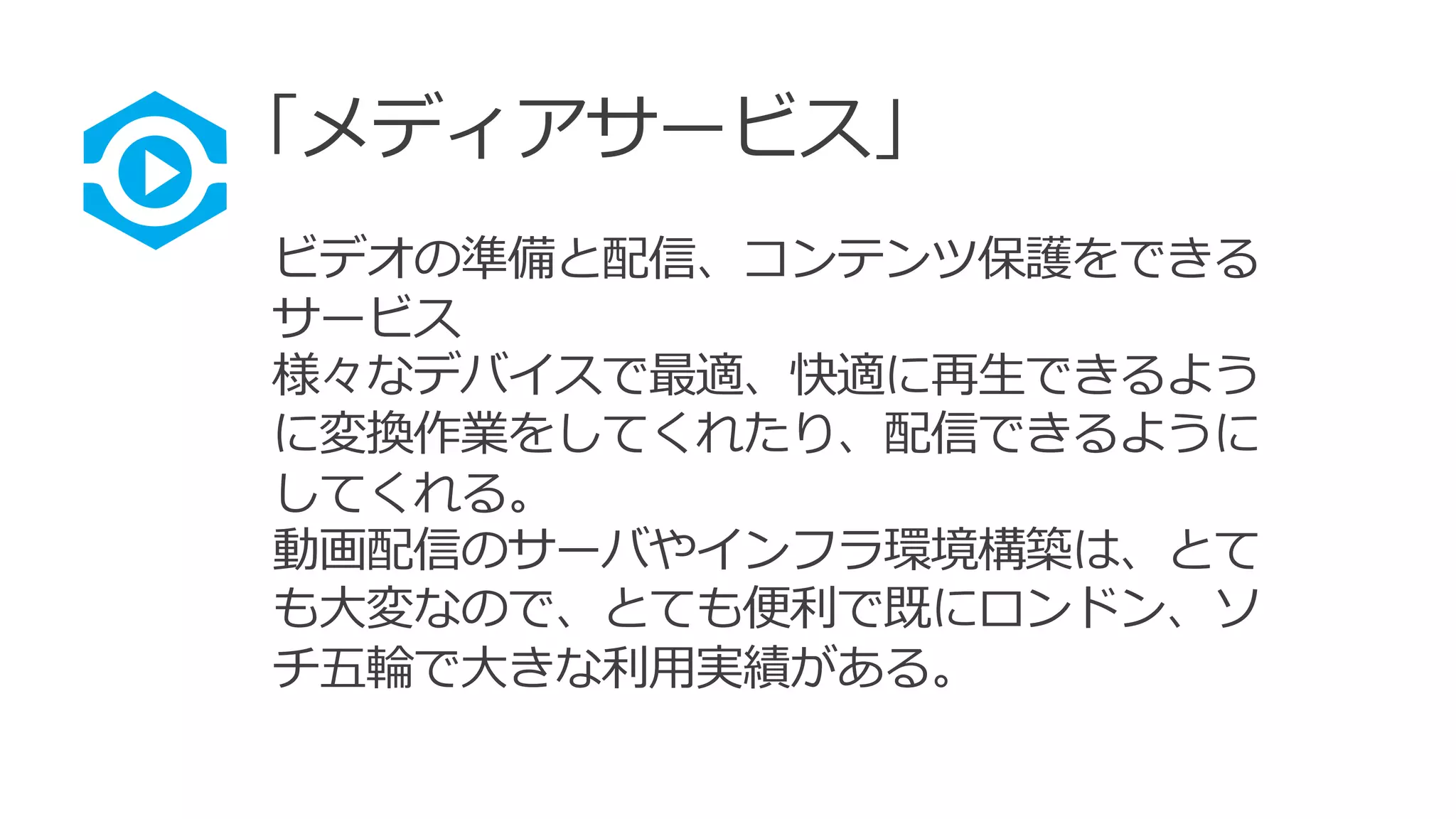 「メディアサービス」
ビデオの準備と配信、コンテンツ保護をできる
サービス
様々なデバイスで最適、快適に再生できるよう
に変換作業をしてくれたり、配信できるように
してくれる。
動画配信のサーバやインフラ環境構築は、とて
も大変なので、とても便利で既にロンドン、ソ
チ五輪で大きな利用実績がある。
 