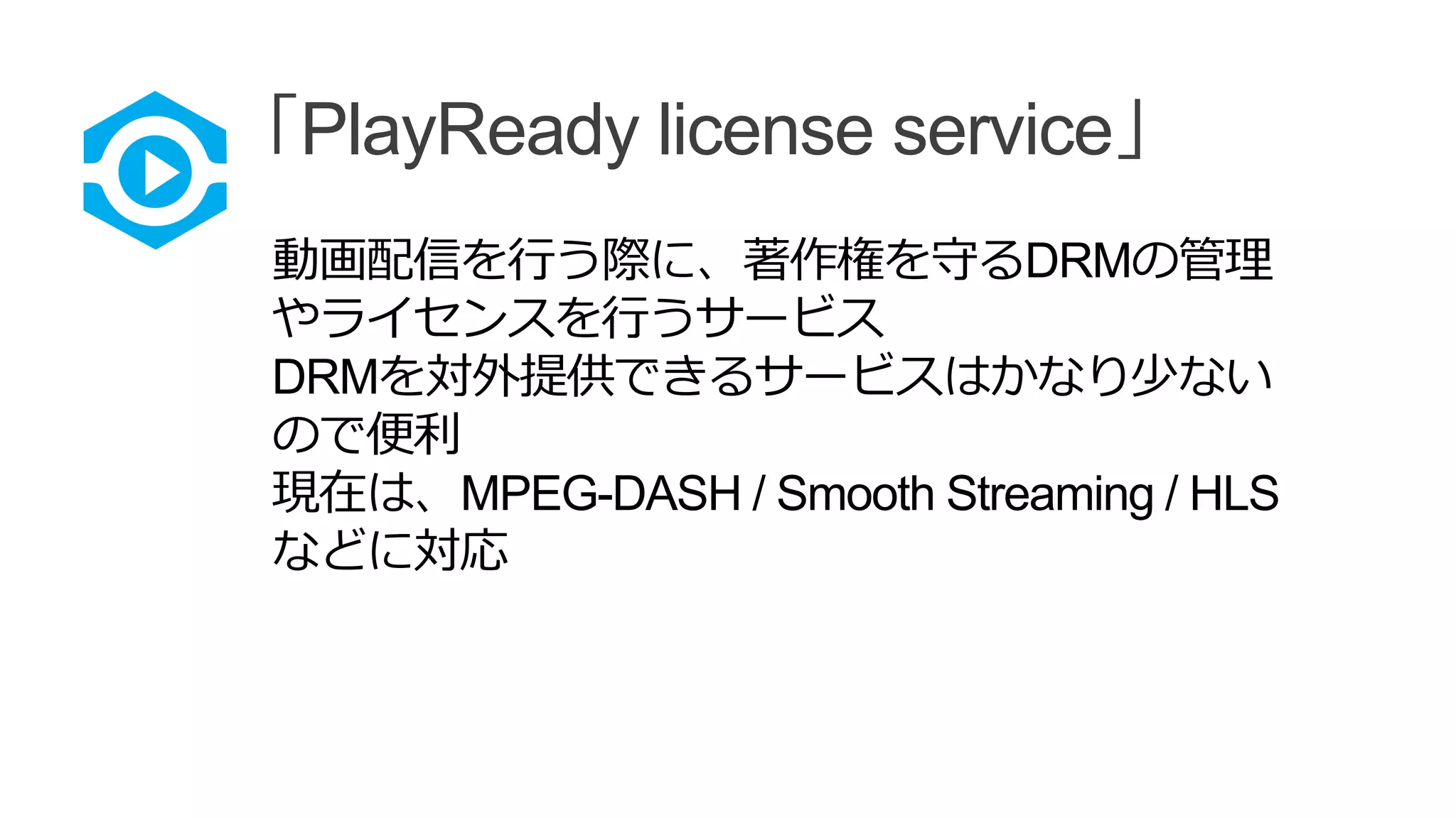 「PlayReady license service」
動画配信を行う際に、著作権を守るDRMの管理
やライセンスを行うサービス
DRMを対外提供できるサービスはかなり少ない
ので便利
現在は、MPEG-DASH / Smooth Streaming / HLS
などに対応
 