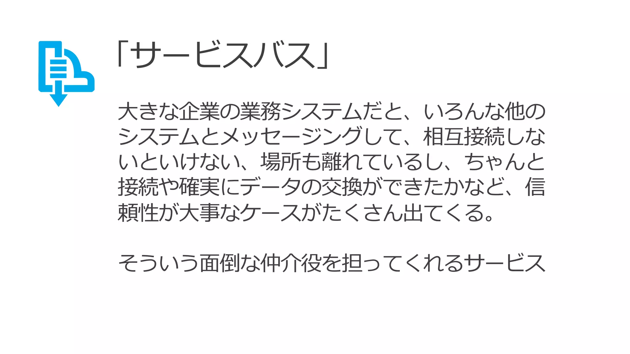 「サービスバス」
大きな企業の業務システムだと、いろんな他の
システムとメッセージングして、相互接続しな
いといけない、場所も離れているし、ちゃんと
接続や確実にデータの交換ができたかなど、信
頼性が大事なケースがたくさん出てくる。
そういう面倒な仲介役を担ってくれるサービス
 