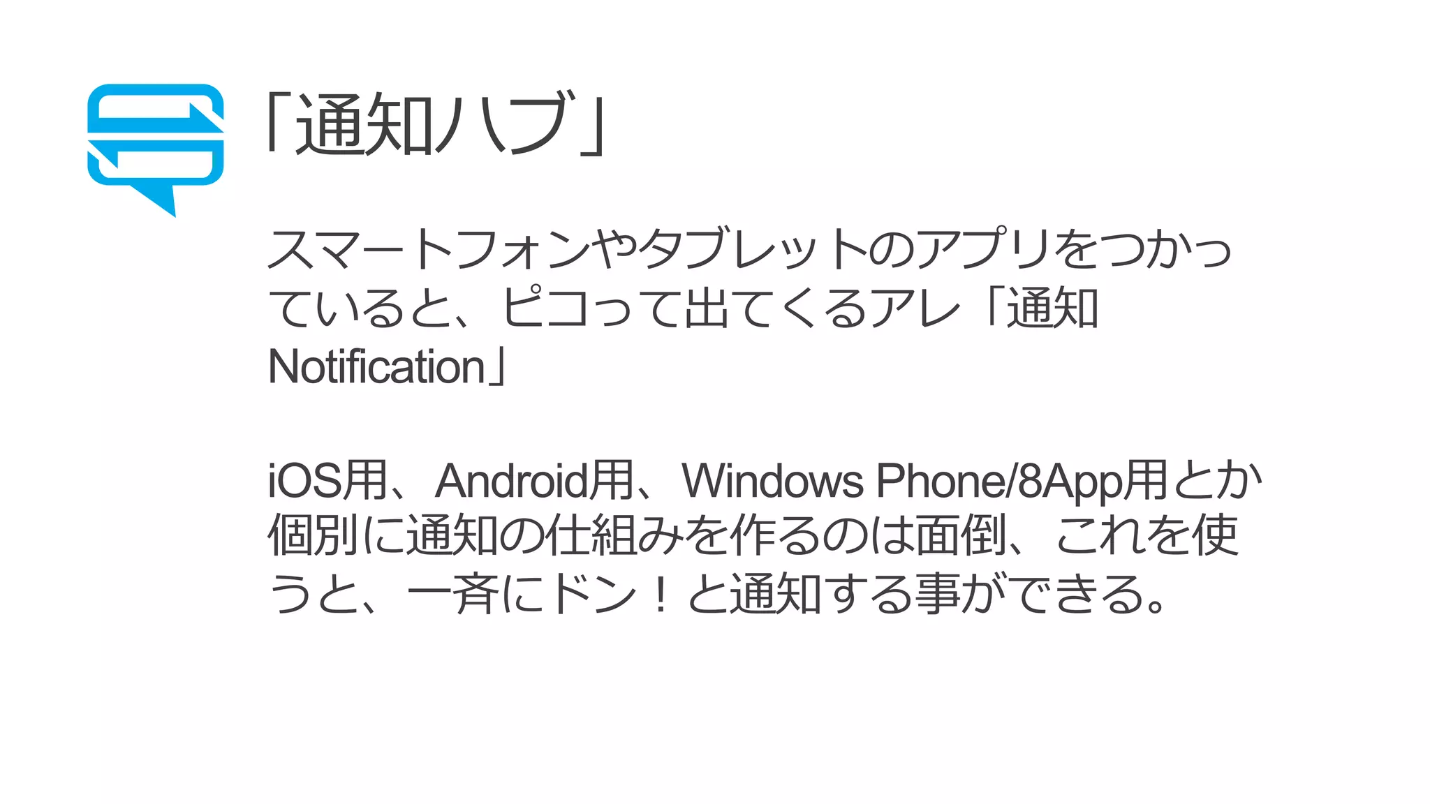 「通知ハブ」
スマートフォンやタブレットのアプリをつかっ
ていると、ピコって出てくるアレ「通知
Notification」
iOS用、Android用、Windows Phone/8App用とか
個別に通知の仕組みを作るのは面倒、これを使
うと、一斉にドン！と通知する事ができる。
 