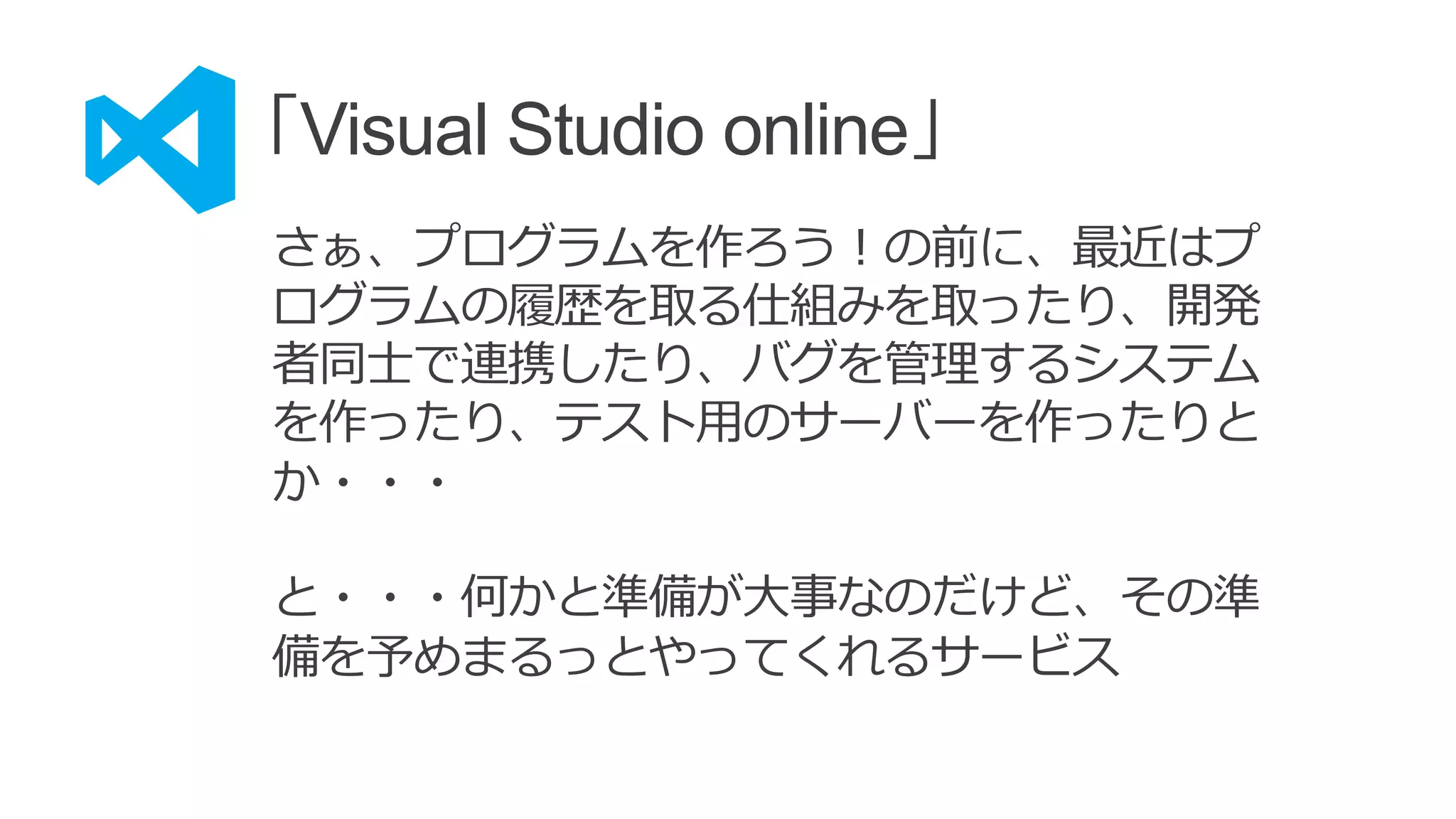「Visual Studio online」
さぁ、プログラムを作ろう！の前に、最近はプ
ログラムの履歴を取る仕組みを取ったり、開発
者同士で連携したり、バグを管理するシステム
を作ったり、テスト用のサーバーを作ったりと
か・・・
と・・・何かと準備が大事なのだけど、その準
備を予めまるっとやってくれるサービス
 