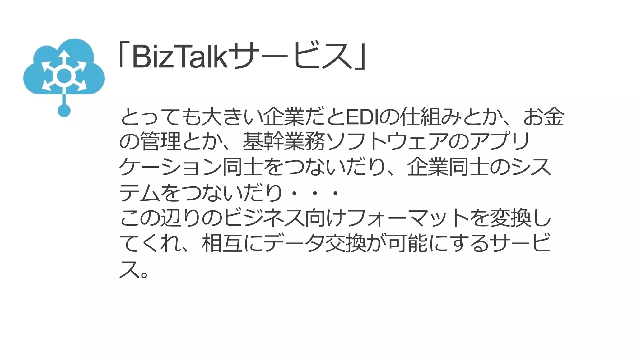 「BizTalkサービス」
とっても大きい企業だとEDIの仕組みとか、お金
の管理とか、基幹業務ソフトウェアのアプリ
ケーション同士をつないだり、企業同士のシス
テムをつないだり・・・
この辺りのビジネス向けフォーマットを変換し
てくれ、相互にデータ交換が可能にするサービ
ス。
 