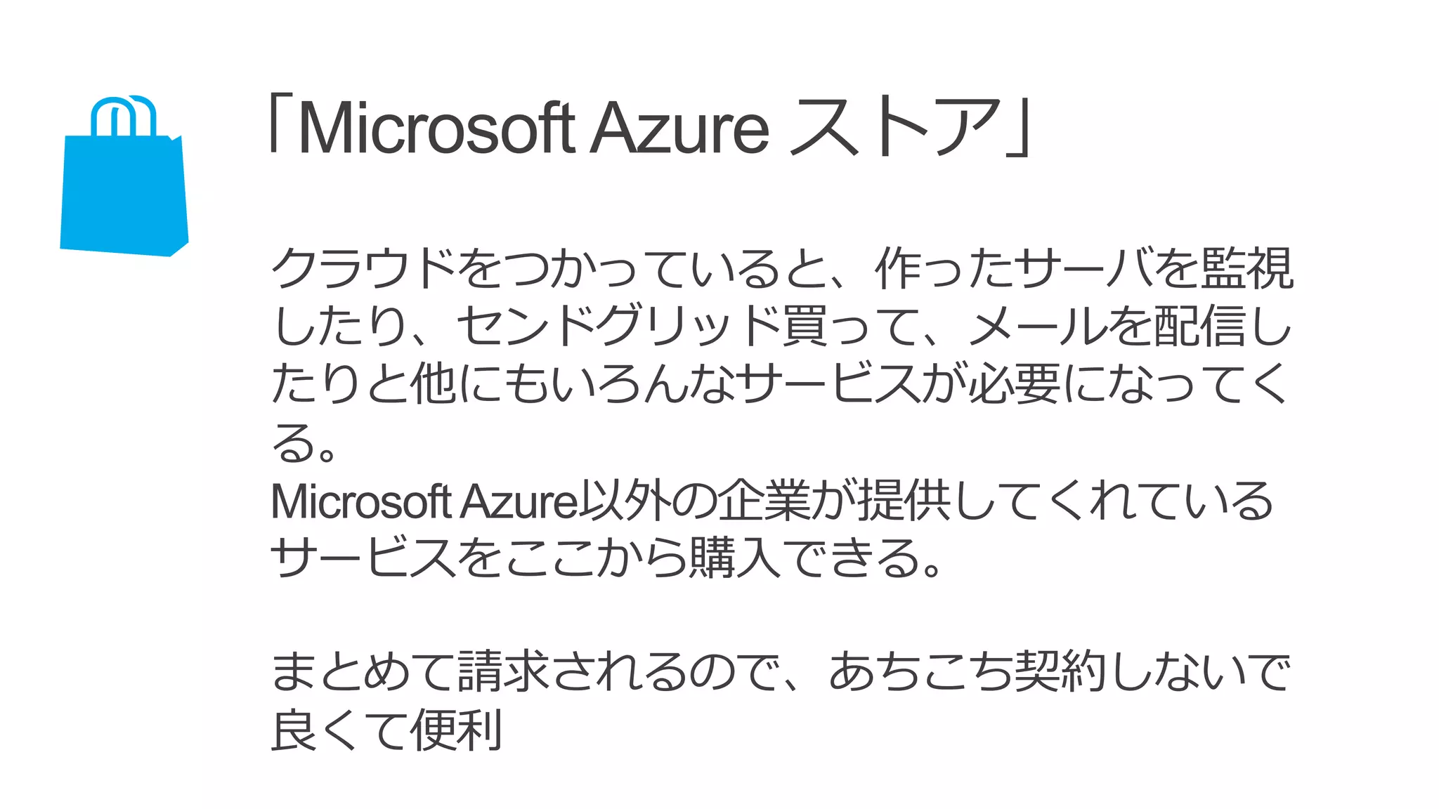 「Microsoft Azure ストア」
クラウドをつかっていると、作ったサーバを監視
したり、センドグリッド買って、メールを配信し
たりと他にもいろんなサービスが必要になってく
る。
MicrosoftAzure以外の企業が提供してくれている
サービスをここから購入できる。
まとめて請求されるので、あちこち契約しないで
良くて便利
 