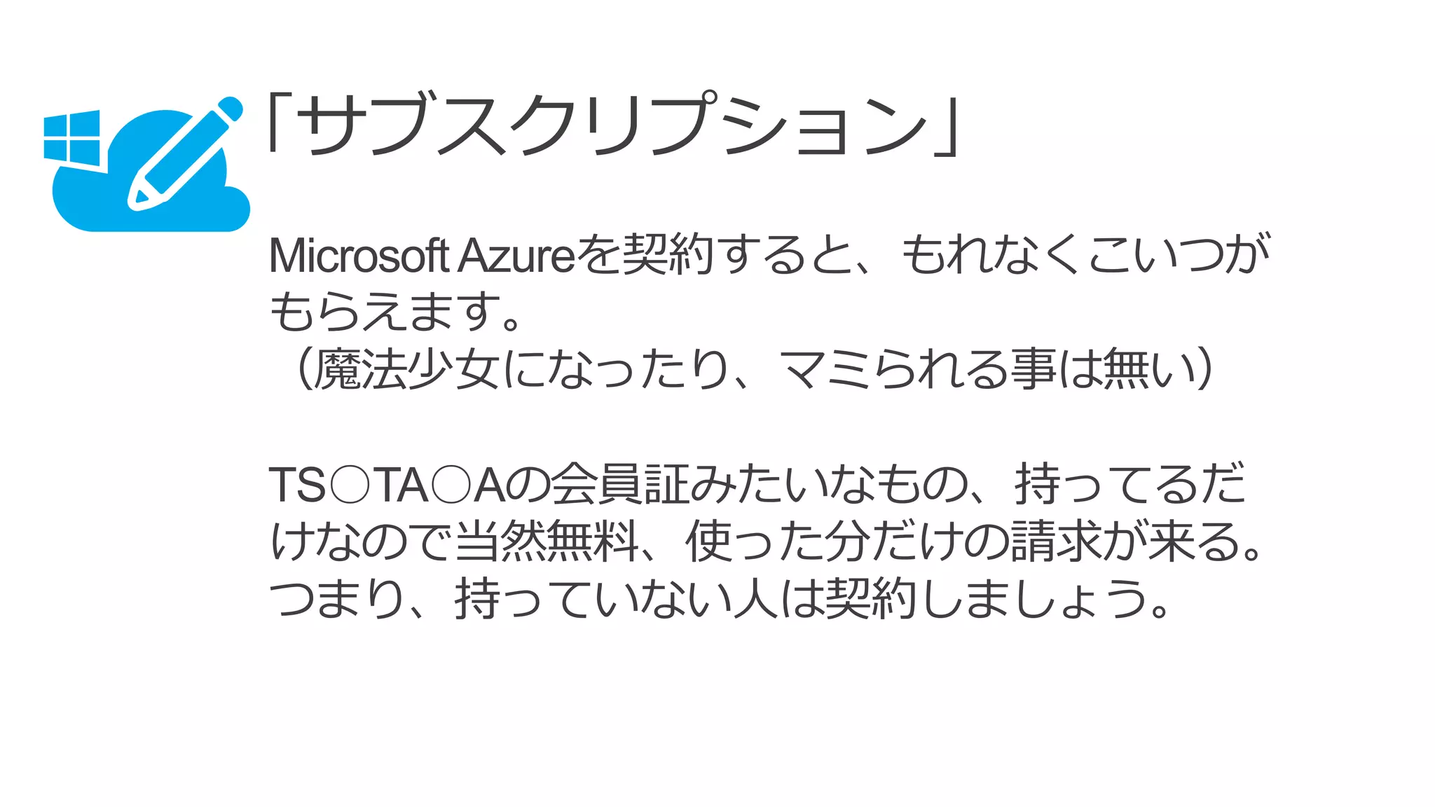 「サブスクリプション」
MicrosoftAzureを契約すると、もれなくこいつが
もらえます。
（魔法少女になったり、マミられる事は無い）
TS○TA○Aの会員証みたいなもの、持ってるだ
けなので当然無料、使った分だけの請求が来る。
つまり、持っていない人は契約しましょう。
 