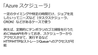 「Azure スケジューラ」
一定のタイミングや特定の時間だけ、ジョブを流
したいってニーズなど（タスクスケジューラ、
CRON）などがあるケースで使う
例えば、定期的にテンポラリのゴミ掃除を行うた
めにWebAPIを作っておき、スケジューラーから
アクセスさせて、実行するなど
HTTP/HTTPS/ストレージQueueへのアクセスが可
能
 