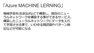 「Azure MACHINE LERNING」
機械学習をほぼGUIなどで構築し、独自のニュー
ラルネットワークを構築する事ができるサービス、
構築したニューラルネットワークにデータを入れ
て学習させる事で、いわゆる顔認識やパターン検
出などが可能になる
 