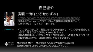 廣瀬 一海 (ひろせかずみ)
http://www.facebook.com/kazumi.hirose
株式会社アイレット クラウドパック事業部 研究開発チーム
シニアソリューションアーキテクト
インフラエンジニア、最近はクラウドを使って、インフラを構成して
います。好きなクラウドはMicrosoft Azure
現在のお仕事は、パブリッククラウドを始めとした様々なクラウドを
比較検討しながら、研究開発を日々行っています。
Microsoft MVP – Microsoft Azure (Windows Azure)
Japan Azure Users Group (JAZUG)コアメンバ
 