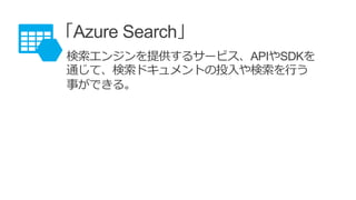 「Azure Search」
検索エンジンを提供するサービス、APIやSDKを
通じて、検索ドキュメントの投入や検索を行う
事ができる。
 