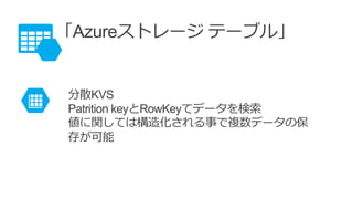 「Azureストレージ テーブル」
分散KVS
Patrition keyとRowKeyてデータを検索
値に関しては構造化される事で複数データの保
存が可能
 