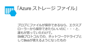 「Azure ストレージ ファイル」
ブロブにファイルが保存できるなら、エクスプ
ローラーから保存できたらいいのに・・・と、
誰もが思っていたわけで。
SMBプロトコルでの、ネットワークドライブと
してBlobが使えるようになったもの
 