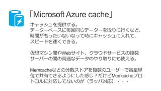 「Microsoft Azure cache」
キャッシュを提供する。
データーベースに毎回同じデーターを取りに行くなど、
時間がもったいないなって時にキャッシュに入れて、
スピードを速くできる。
仮想マシン間やWebサイト、クラウドサービスの複数
サーバーの間の高速なデータのやり取りにも使える。
Memcacheなどの分散ストアを複数のユーザーで容量単
位で共有できるようにした感じ？だけどMemcacheプロ
トコルに対応してないのが（ラッパ対応）・・・
 