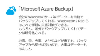 「Microsoft Azure Backup」
会社のWindowsのサーバのデーターを自動で
バックアップしてくれる。Windows2012 R2から
はこれで手軽に災害対策ができる。
もちろん、差分でバックアップしてくれてデー
タは暗号化される。
地震、雷、火事、オヤジなどが来ても、バック
アップから戻せば良いので、大事なデーターも
あんしん
 