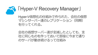 「Hyper-V Recovery Manager」
Hyper-V仮想化の仕組みで作られた、会社の仮想
マシンサーバー達のレプリケーション（同期）
を行ってくれる。
会社の仮想サーバー達が全滅したとしても、支
社に同じものを作っておいて即座に今まで通り
のサーバが動き続けるって仕組み
 