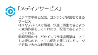 「メディアサービス」
ビデオの準備と配信、コンテンツ保護をできる
サービス
様々なデバイスで最適、快適に再生できるよう
に変換作業をしてくれたり、配信できるように
してくれる。
動画配信のサーバやインフラ環境構築は、とて
も大変なので、とても便利で既にロンドン、ソ
チ五輪で大きな利用実績がある。
 