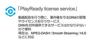 「PlayReady license service」
動画配信を行う際に、著作権を守るDRMの管理
やライセンスを行うサービス
DRMを対外提供できるサービスはかなり少ない
ので便利
現在は、MPEG-DASH / Smooth Streaming / HLS
などに対応
 