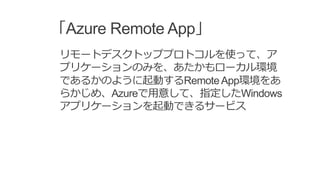 「Azure Remote App」
リモートデスクトッププロトコルを使って、ア
プリケーションのみを、あたかもローカル環境
であるかのように起動するRemoteApp環境をあ
らかじめ、Azureで用意して、指定したWindows
アプリケーションを起動できるサービス
 