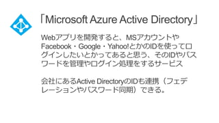 「Microsoft Azure Active Directory」
Webアプリを開発すると、MSアカウントや
Facebook・Google・Yahoo!とかのIDを使ってロ
グインしたいとかってあると思う、そのIDやパス
ワードを管理やログイン処理をするサービス
会社にあるActive DirectoryのIDも連携（フェデ
レーションやパスワード同期）できる。
 