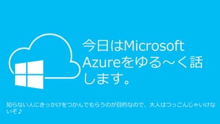 今日はMicrosoft
Azureをゆる～く話
します。
知らない人にきっかけをつかんでもらうのが目的なので、大人はつっこんじゃいけな
いぞ♪
 