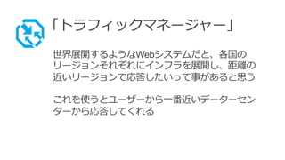 「トラフィックマネージャー」
世界展開するようなWebシステムだと、各国の
リージョンそれぞれにインフラを展開し、距離の
近いリージョンで応答したいって事があると思う
これを使うとユーザーから一番近いデーターセン
ターから応答してくれる
 