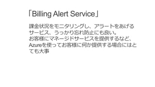 「Billing Alert Service」
課金状況をモニタリングし、アラートをあげる
サービス、うっかり忘れ防止にも良い。
お客様にマネージドサービスを提供するなど、
Azureを使ってお客様に何か提供する場合にはと
ても大事
 