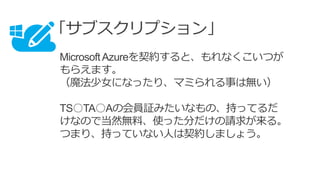 「サブスクリプション」
MicrosoftAzureを契約すると、もれなくこいつが
もらえます。
（魔法少女になったり、マミられる事は無い）
TS○TA○Aの会員証みたいなもの、持ってるだ
けなので当然無料、使った分だけの請求が来る。
つまり、持っていない人は契約しましょう。
 