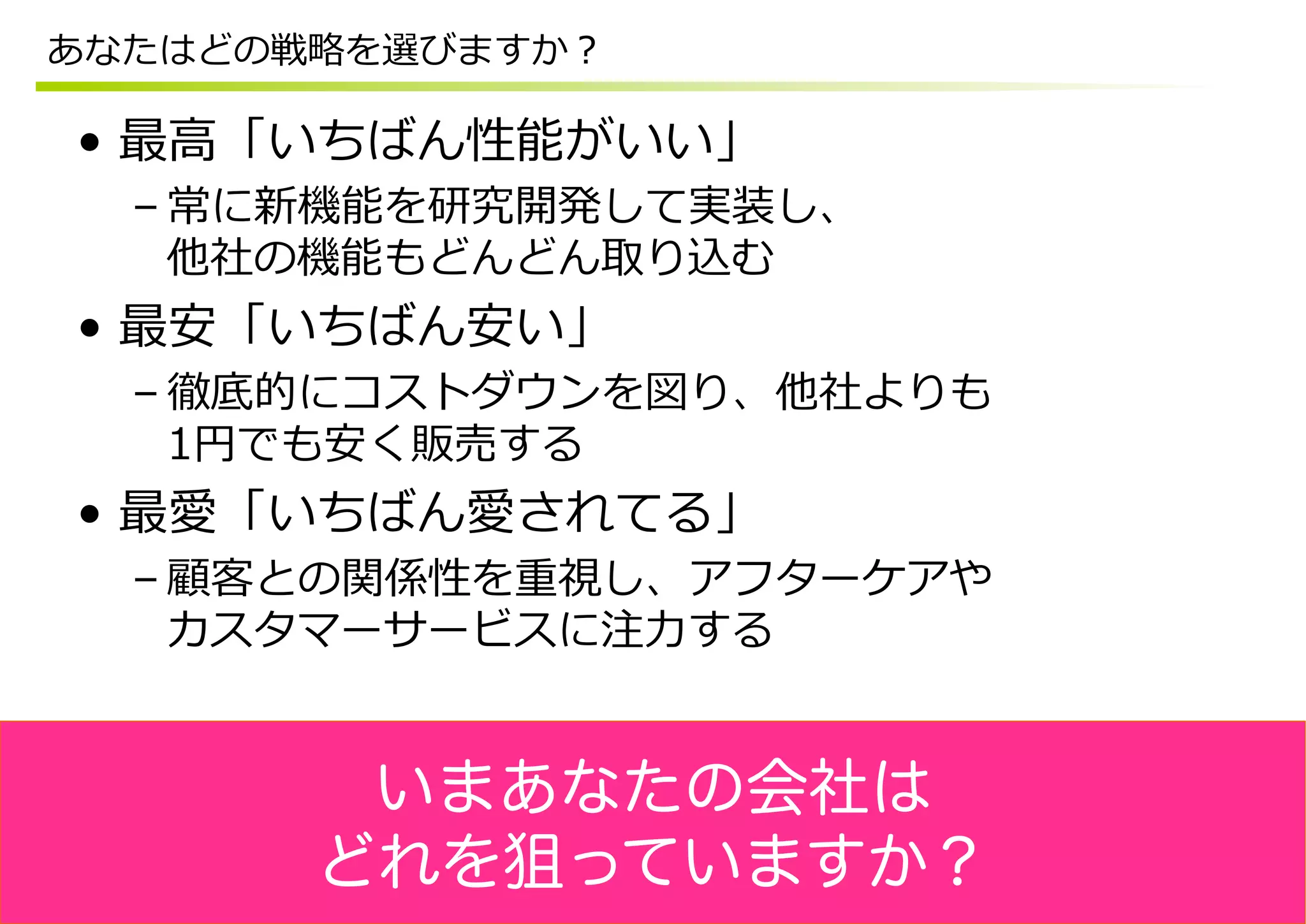 あなたはどの戦略略を選びますか？

•  最⾼高「いちばん性能がいい」
  – 常に新機能を研究開発して実装し、
    他社の機能もどんどん取り込む
•  最安「いちばん安い」
  – 徹底的にコストダウンを図り、他社よりも
    1円でも安く販売する
•  最愛「いちばん愛されてる」
  – 顧客との関係性を重視し、アフターケアや
    カスタマーサービスに注⼒力力する


        いまあなたの会社は
       どれを狙っていますか？
 