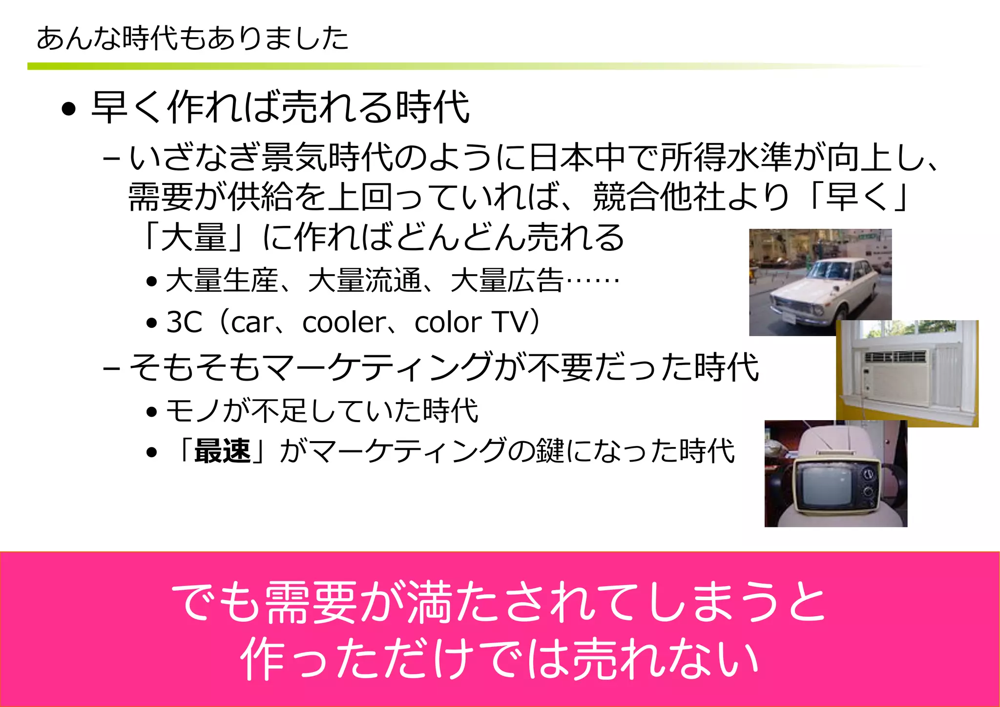 あんな時代もありました

•  早く作れば売れる時代
  – いざなぎ景気時代のように⽇日本中で所得⽔水準が向上し、
    需要が供給を上回っていれば、競合他社より「早く」
    「⼤大量量」に作ればどんどん売れる
   • ⼤大量量⽣生産、⼤大量量流流通、⼤大量量広告……
   • 3C（car、cooler、color  TV）
  – そもそもマーケティングが不不要だった時代
   • モノが不不⾜足していた時代
   • 「最速」がマーケティングの鍵になった時代




    でも需要が満たされてしまうと
     作っただけでは売れない
 