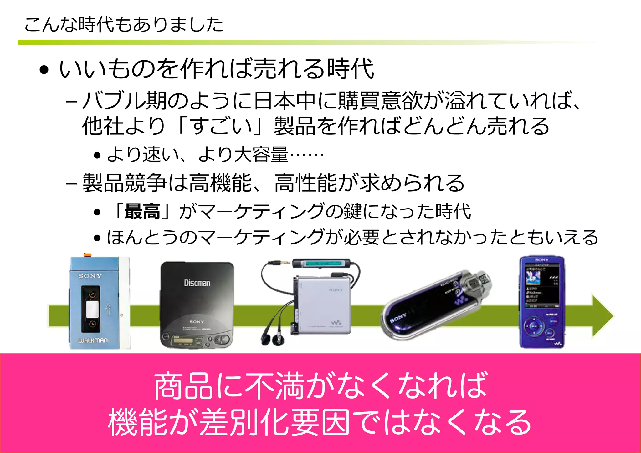 こんな時代もありました

•  いいものを作れば売れる時代
  – バブル期のように⽇日本中に購買意欲が溢れていれば、
    他社より「すごい」製品を作ればどんどん売れる
   • より速い、より⼤大容量量……
  – 製品競争は⾼高機能、⾼高性能が求められる
   • 「最⾼高」がマーケティングの鍵になった時代
   • ほんとうのマーケティングが必要とされなかったともいえる




      商品に不満がなくなれば
    機能が差別化要因ではなくなる
 