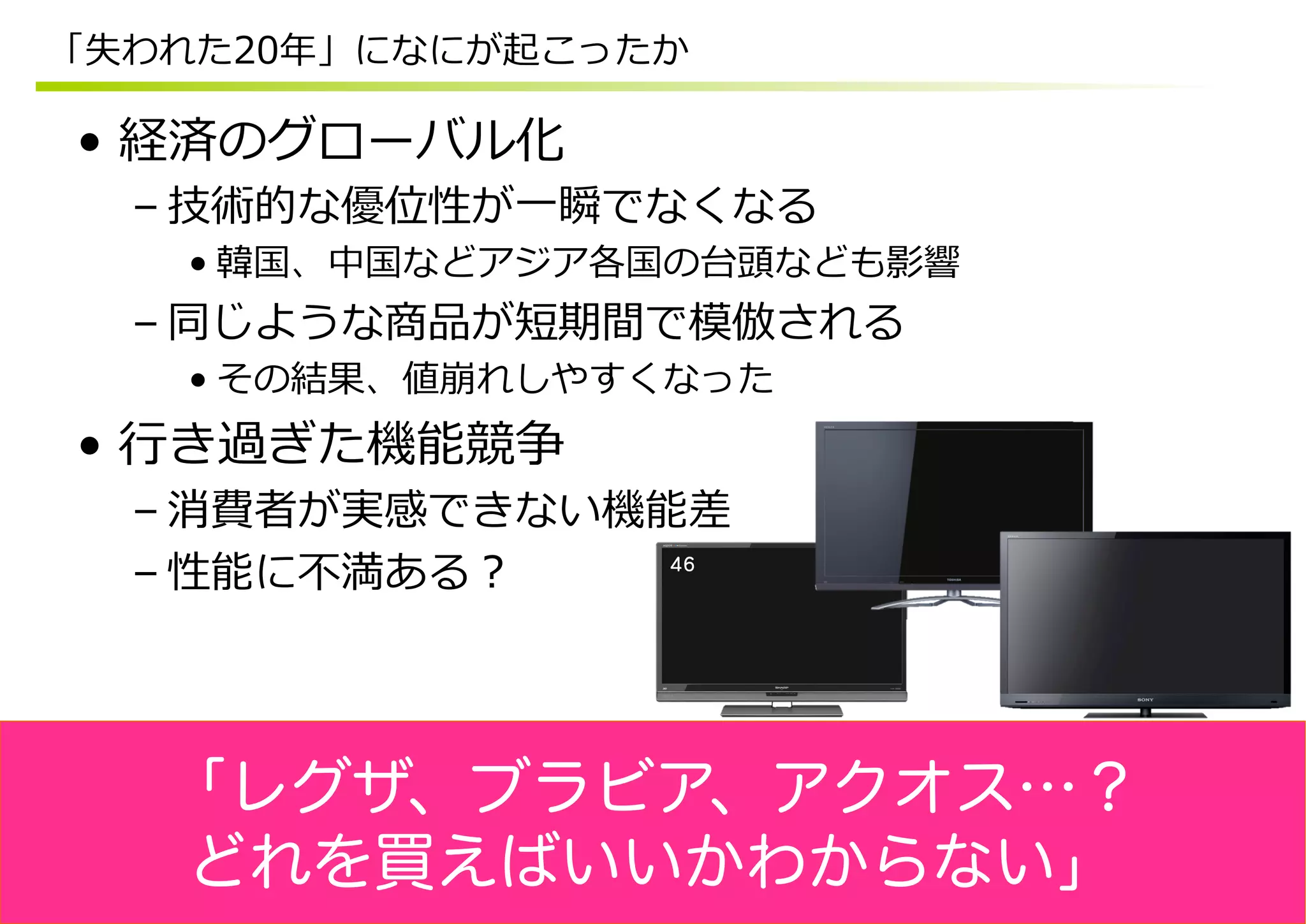 「失われた20年年」になにが起こったか

•  経済のグローバル化
  – 技術的な優位性が⼀一瞬でなくなる
    • 韓国、中国などアジア各国の台頭なども影響
  – 同じような商品が短期間で模倣される
    • その結果、値崩れしやすくなった
•  ⾏行行き過ぎた機能競争
  – 消費者が実感できない機能差
  – 性能に不不満ある？




   「レグザ、ブラビア、アクオス…？
   どれを買えばいいかわからない」
 