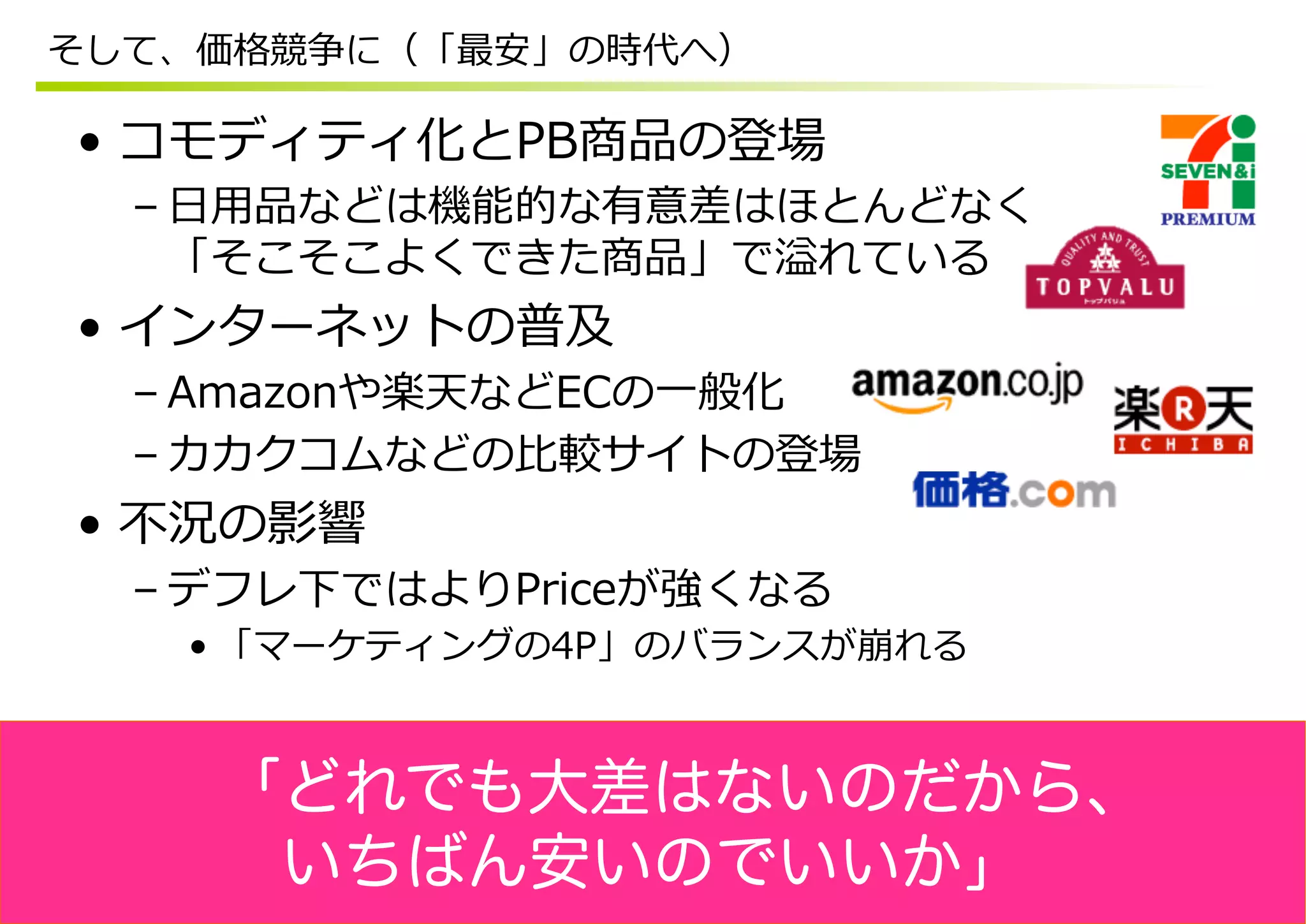 そして、価格競争に（「最安」の時代へ）

•  コモディティ化とPB商品の登場
  – ⽇日⽤用品などは機能的な有意差はほとんどなく
    「そこそこよくできた商品」で溢れている
•  インターネットの普及
  – Amazonや楽天などECの⼀一般化
  – カカクコムなどの⽐比較サイトの登場
•  不不況の影響
  – デフレ下ではよりPriceが強くなる
   • 「マーケティングの4P」のバランスが崩れる



    「どれでも大差はないのだから、
     いちばん安いのでいいか」
 