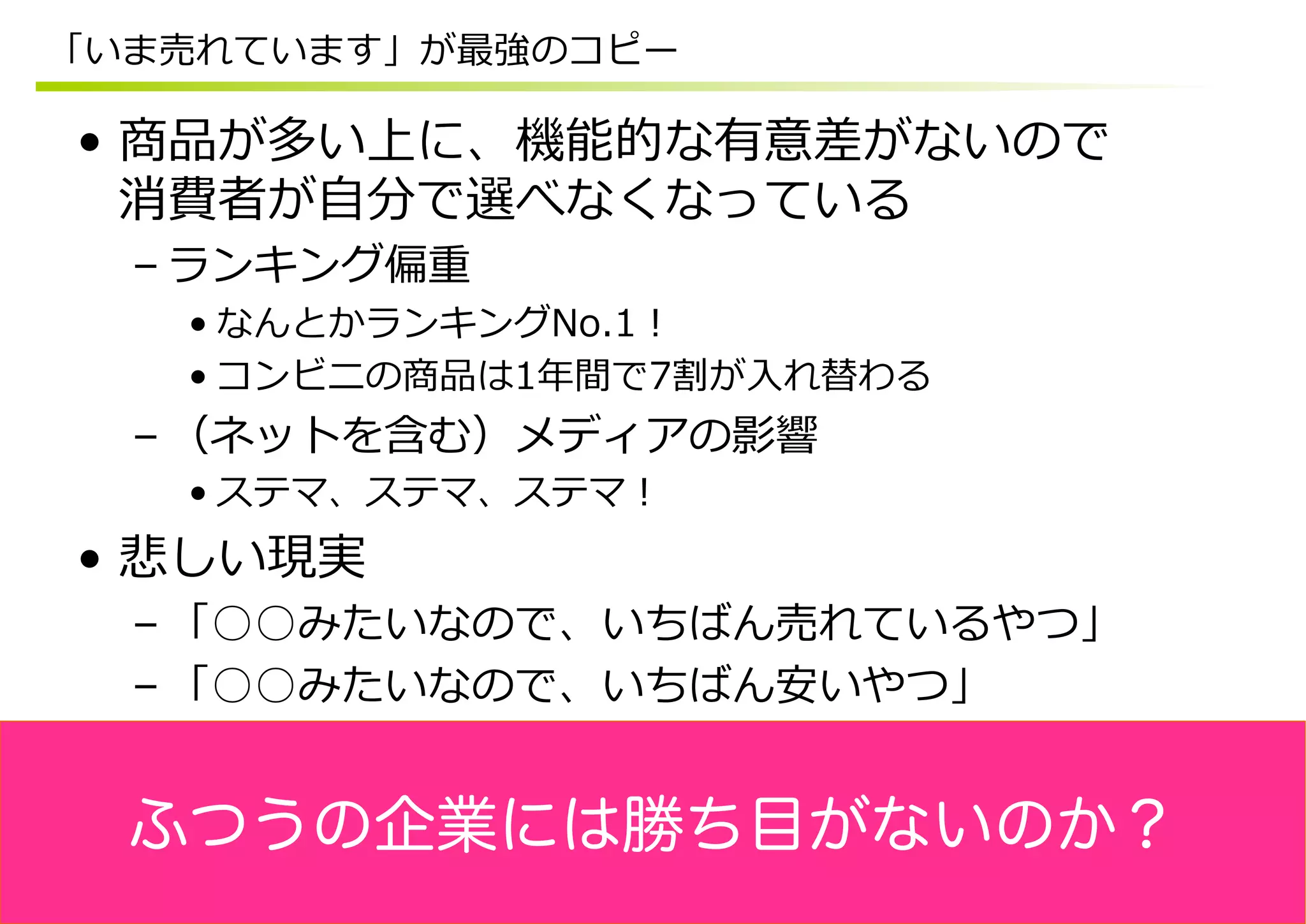 「いま売れています」が最強のコピー

•  商品が多い上に、機能的な有意差がないので
   消費者が⾃自分で選べなくなっている
  – ランキング偏重
   • なんとかランキングNo.1！
   • コンビニの商品は1年年間で7割が⼊入れ替わる
  – （ネットを含む）メディアの影響
   • ステマ、ステマ、ステマ！
•  悲しい現実
  – 「○○みたいなので、いちばん売れているやつ」
  – 「○○みたいなので、いちばん安いやつ」


  ふつうの企業には勝ち目がないのか？
 
